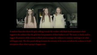 A medium three shot shows the girls walking towards the window with blank facial expressions which
suggest to the audience that the girls have lost possession of their bodies to evil. The music is clearly used to
suggest the presence of the woman in black and encourages the audience to continue watching to see what
will happen next. The slow paced editing increases the intensity of the scene and allows the audience to build
anticipation about what is going to happen next.
 