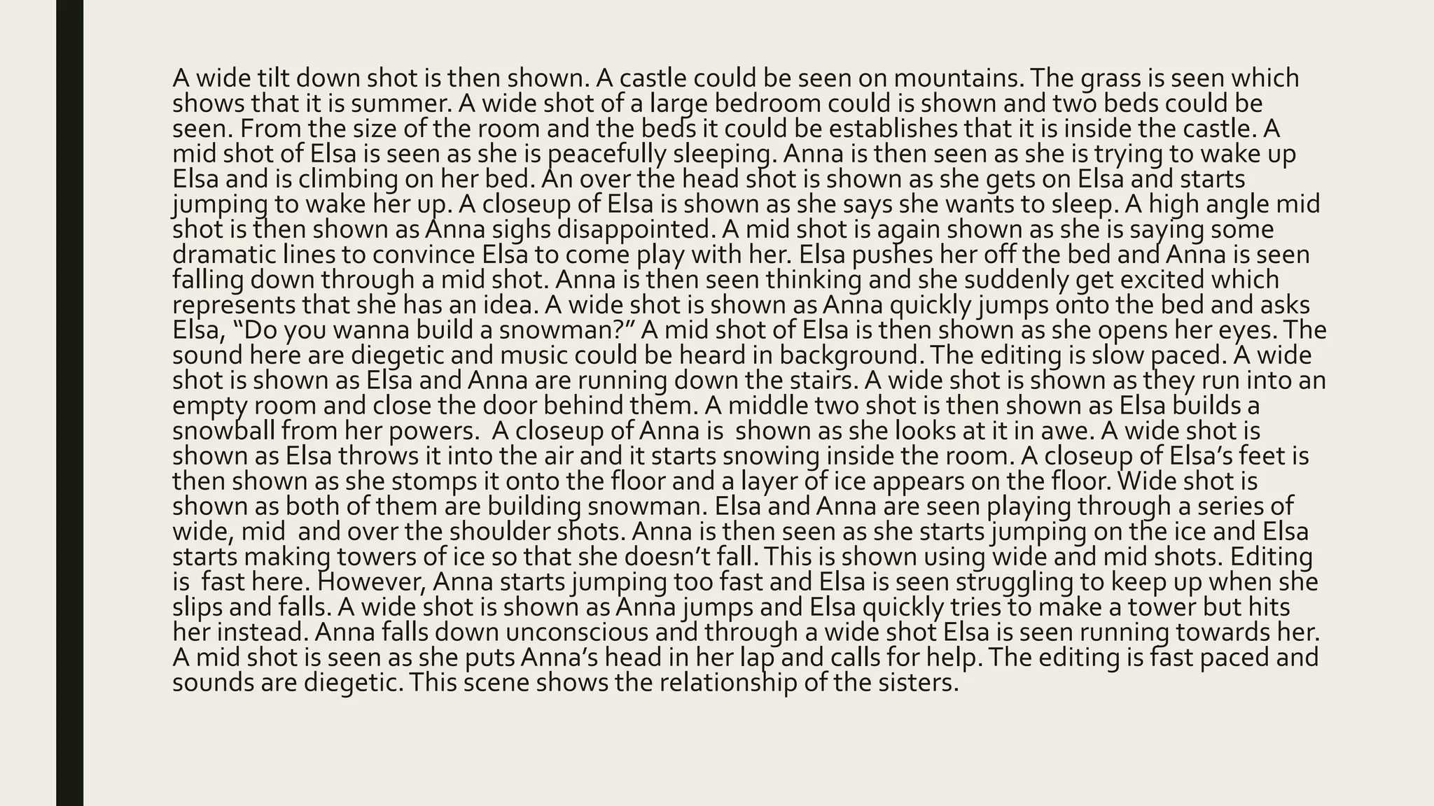 A wide tilt down shot is then shown. A castle could be seen on mountains.The grass is seen which
shows that it is summer. A wide shot of a large bedroom could is shown and two beds could be
seen. From the size of the room and the beds it could be establishes that it is inside the castle. A
mid shot of Elsa is seen as she is peacefully sleeping. Anna is then seen as she is trying to wake up
Elsa and is climbing on her bed.An over the head shot is shown as she gets on Elsa and starts
jumping to wake her up. A closeup of Elsa is shown as she says she wants to sleep.A high angle mid
shot is then shown as Anna sighs disappointed.A mid shot is again shown as she is saying some
dramatic lines to convince Elsa to come play with her. Elsa pushes her off the bed and Anna is seen
falling down through a mid shot. Anna is then seen thinking and she suddenly get excited which
represents that she has an idea.A wide shot is shown asAnna quickly jumps onto the bed and asks
Elsa, “Do you wanna build a snowman?” A mid shot of Elsa is then shown as she opens her eyes.The
sound here are diegetic and music could be heard in background.The editing is slow paced. A wide
shot is shown as Elsa and Anna are running down the stairs.A wide shot is shown as they run into an
empty room and close the door behind them. A middle two shot is then shown as Elsa builds a
snowball from her powers. A closeup of Anna is shown as she looks at it in awe. A wide shot is
shown as Elsa throws it into the air and it starts snowing inside the room. A closeup of Elsa’s feet is
then shown as she stomps it onto the floor and a layer of ice appears on the floor.Wide shot is
shown as both of them are building snowman. Elsa and Anna are seen playing through a series of
wide, mid and over the shoulder shots. Anna is then seen as she starts jumping on the ice and Elsa
starts making towers of ice so that she doesn’t fall.This is shown using wide and mid shots. Editing
is fast here. However, Anna starts jumping too fast and Elsa is seen struggling to keep up when she
slips and falls.A wide shot is shown asAnna jumps and Elsa quickly tries to make a tower but hits
her instead.Anna falls down unconscious and through a wide shot Elsa is seen running towards her.
A mid shot is seen as she puts Anna’s head in her lap and calls for help.The editing is fast paced and
sounds are diegetic.This scene shows the relationship of the sisters.
 