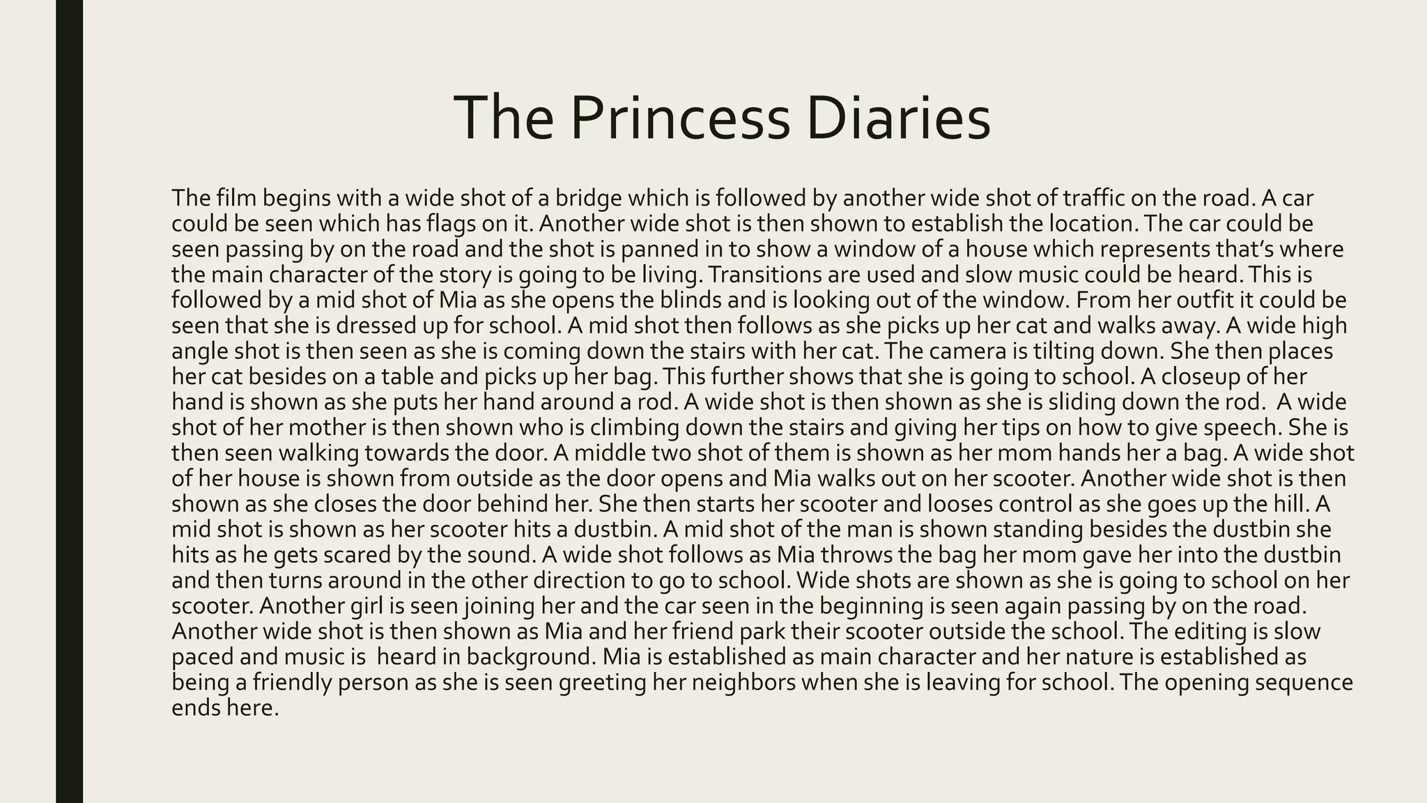 The Princess Diaries
The film begins with a wide shot of a bridge which is followed by another wide shot of traffic on the road. A car
could be seen which has flags on it. Another wide shot is then shown to establish the location.The car could be
seen passing by on the road and the shot is panned in to show a window of a house which represents that’s where
the main character of the story is going to be living.Transitions are used and slow music could be heard.This is
followed by a mid shot of Mia as she opens the blinds and is looking out of the window. From her outfit it could be
seen that she is dressed up for school. A mid shot then follows as she picks up her cat and walks away. A wide high
angle shot is then seen as she is coming down the stairs with her cat.The camera is tilting down. She then places
her cat besides on a table and picks up her bag.This further shows that she is going to school. A closeup of her
hand is shown as she puts her hand around a rod. A wide shot is then shown as she is sliding down the rod. A wide
shot of her mother is then shown who is climbing down the stairs and giving her tips on how to give speech. She is
then seen walking towards the door.A middle two shot of them is shown as her mom hands her a bag.A wide shot
of her house is shown from outside as the door opens and Mia walks out on her scooter. Another wide shot is then
shown as she closes the door behind her. She then starts her scooter and looses control as she goes up the hill. A
mid shot is shown as her scooter hits a dustbin. A mid shot of the man is shown standing besides the dustbin she
hits as he gets scared by the sound. A wide shot follows as Mia throws the bag her mom gave her into the dustbin
and then turns around in the other direction to go to school.Wide shots are shown as she is going to school on her
scooter. Another girl is seen joining her and the car seen in the beginning is seen again passing by on the road.
Another wide shot is then shown as Mia and her friend park their scooter outside the school.The editing is slow
paced and music is heard in background. Mia is established as main character and her nature is established as
being a friendly person as she is seen greeting her neighbors when she is leaving for school.The opening sequence
ends here.
 
