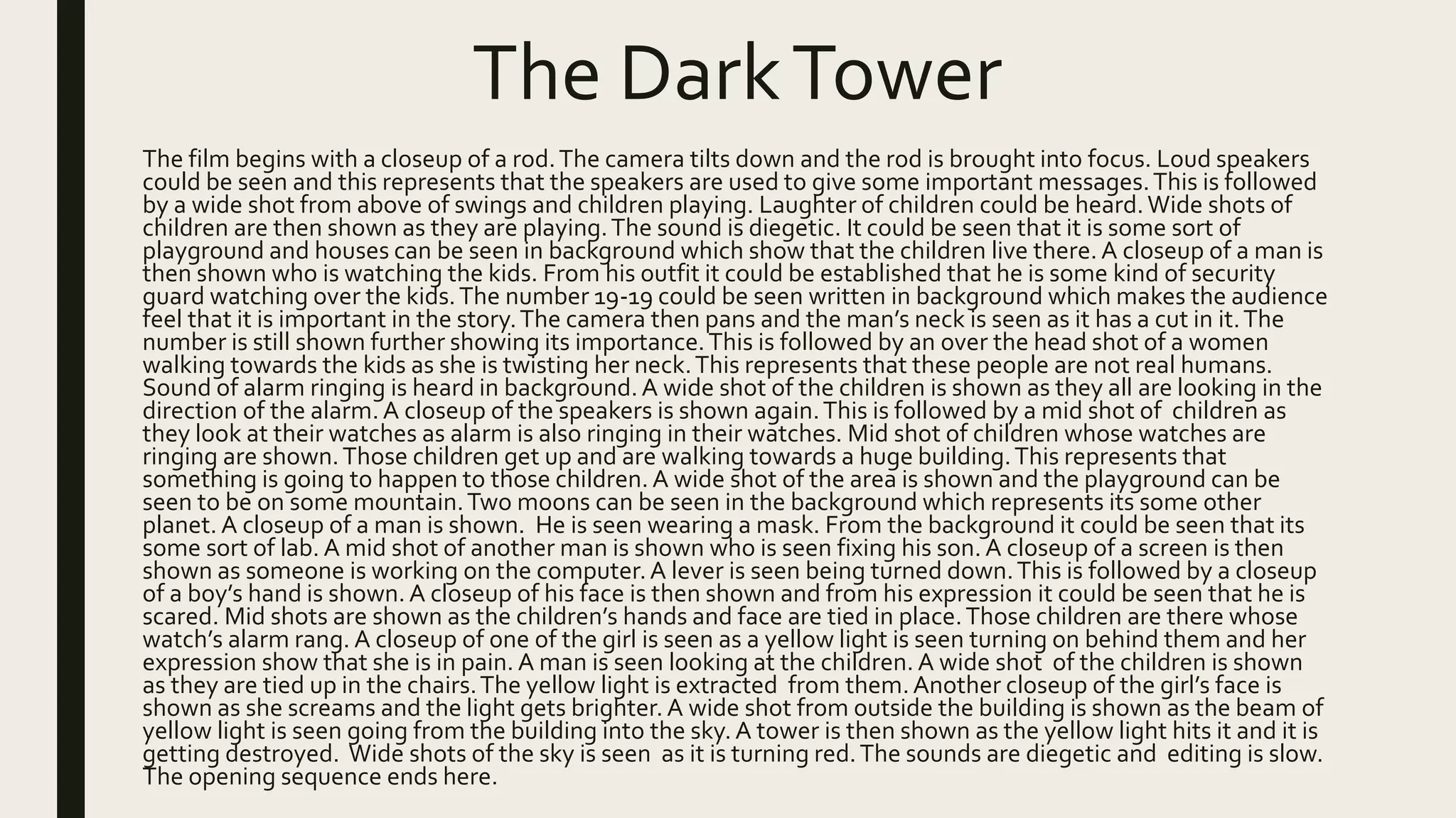 The DarkTower
The film begins with a closeup of a rod.The camera tilts down and the rod is brought into focus. Loud speakers
could be seen and this represents that the speakers are used to give some important messages.This is followed
by a wide shot from above of swings and children playing. Laughter of children could be heard.Wide shots of
children are then shown as they are playing.The sound is diegetic. It could be seen that it is some sort of
playground and houses can be seen in background which show that the children live there.A closeup of a man is
then shown who is watching the kids. From his outfit it could be established that he is some kind of security
guard watching over the kids.The number 19-19 could be seen written in background which makes the audience
feel that it is important in the story.The camera then pans and the man’s neck is seen as it has a cut in it.The
number is still shown further showing its importance.This is followed by an over the head shot of a women
walking towards the kids as she is twisting her neck.This represents that these people are not real humans.
Sound of alarm ringing is heard in background.A wide shot of the children is shown as they all are looking in the
direction of the alarm. A closeup of the speakers is shown again.This is followed by a mid shot of children as
they look at their watches as alarm is also ringing in their watches. Mid shot of children whose watches are
ringing are shown.Those children get up and are walking towards a huge building.This represents that
something is going to happen to those children. A wide shot of the area is shown and the playground can be
seen to be on some mountain.Two moons can be seen in the background which represents its some other
planet.A closeup of a man is shown. He is seen wearing a mask. From the background it could be seen that its
some sort of lab. A mid shot of another man is shown who is seen fixing his son. A closeup of a screen is then
shown as someone is working on the computer.A lever is seen being turned down.This is followed by a closeup
of a boy’s hand is shown. A closeup of his face is then shown and from his expression it could be seen that he is
scared. Mid shots are shown as the children’s hands and face are tied in place.Those children are there whose
watch’s alarm rang. A closeup of one of the girl is seen as a yellow light is seen turning on behind them and her
expression show that she is in pain. A man is seen looking at the children. A wide shot of the children is shown
as they are tied up in the chairs.The yellow light is extracted from them.Another closeup of the girl’s face is
shown as she screams and the light gets brighter. A wide shot from outside the building is shown as the beam of
yellow light is seen going from the building into the sky. A tower is then shown as the yellow light hits it and it is
getting destroyed. Wide shots of the sky is seen as it is turning red.The sounds are diegetic and editing is slow.
The opening sequence ends here.
 