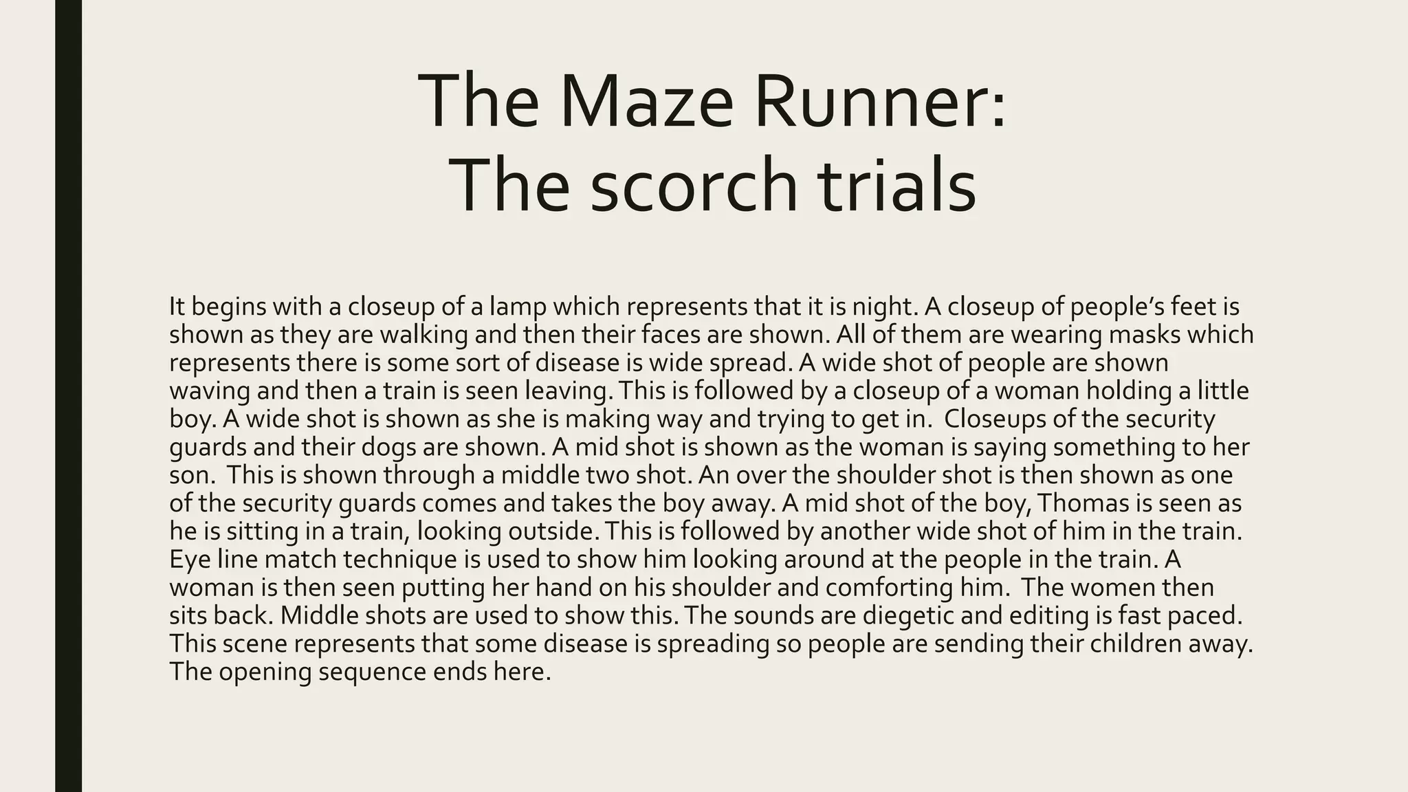 The Maze Runner:
The scorch trials
It begins with a closeup of a lamp which represents that it is night. A closeup of people’s feet is
shown as they are walking and then their faces are shown. All of them are wearing masks which
represents there is some sort of disease is wide spread.A wide shot of people are shown
waving and then a train is seen leaving.This is followed by a closeup of a woman holding a little
boy. A wide shot is shown as she is making way and trying to get in. Closeups of the security
guards and their dogs are shown. A mid shot is shown as the woman is saying something to her
son. This is shown through a middle two shot. An over the shoulder shot is then shown as one
of the security guards comes and takes the boy away. A mid shot of the boy,Thomas is seen as
he is sitting in a train, looking outside.This is followed by another wide shot of him in the train.
Eye line match technique is used to show him looking around at the people in the train. A
woman is then seen putting her hand on his shoulder and comforting him. The women then
sits back. Middle shots are used to show this.The sounds are diegetic and editing is fast paced.
This scene represents that some disease is spreading so people are sending their children away.
The opening sequence ends here.
 