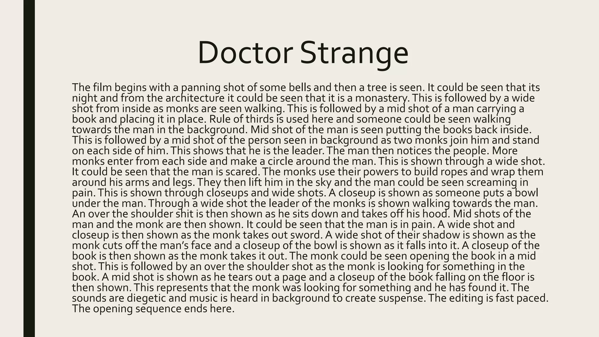 Doctor Strange
The film begins with a panning shot of some bells and then a tree is seen. It could be seen that its
night and from the architecture it could be seen that it is a monastery.This is followed by a wide
shot from inside as monks are seen walking.This is followed by a mid shot of a man carrying a
book and placing it in place. Rule of thirds is used here and someone could be seen walking
towards the man in the background. Mid shot of the man is seen putting the books back inside.
This is followed by a mid shot of the person seen in background as two monks join him and stand
on each side of him.This shows that he is the leader.The man then notices the people. More
monks enter from each side and make a circle around the man.This is shown through a wide shot.
It could be seen that the man is scared.The monks use their powers to build ropes and wrap them
around his arms and legs.They then lift him in the sky and the man could be seen screaming in
pain.This is shown through closeups and wide shots. A closeup is shown as someone puts a bowl
under the man.Through a wide shot the leader of the monks is shown walking towards the man.
An over the shoulder shit is then shown as he sits down and takes off his hood. Mid shots of the
man and the monk are then shown. It could be seen that the man is in pain. A wide shot and
closeup is then shown as the monk takes out sword. A wide shot of their shadow is shown as the
monk cuts off the man’s face and a closeup of the bowl is shown as it falls into it.A closeup of the
book is then shown as the monk takes it out.The monk could be seen opening the book in a mid
shot.This is followed by an over the shoulder shot as the monk is looking for something in the
book. A mid shot is shown as he tears out a page and a closeup of the book falling on the floor is
then shown.This represents that the monk was looking for something and he has found it.The
sounds are diegetic and music is heard in background to create suspense.The editing is fast paced.
The opening sequence ends here.
 