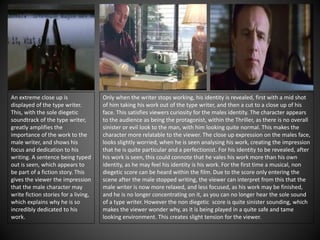 An extreme close up is
displayed of the type writer.
This, with the sole diegetic
soundtrack of the type writer,
greatly amplifies the
importance of the work to the
male writer, and shows his
focus and dedication to his
writing. A sentence being typed
out is seen, which appears to
be part of a fiction story. This
gives the viewer the impression
that the male character may
write fiction stories for a living,
which explains why he is so
incredibly dedicated to his
work.
Only when the writer stops working, his identity is revealed, first with a mid shot
of him taking his work out of the type writer, and then a cut to a close up of his
face. This satisfies viewers curiosity for the males identity. The character appears
to the audience as being the protagonist, within the Thriller, as there is no overall
sinister or evil look to the man, with him looking quite normal. This makes the
character more relatable to the viewer. The close up expression on the males face,
looks slightly worried, when he is seen analysing his work, creating the impression
that he is quite particular and a perfectionist. For his identity to be revealed, after
his work is seen, this could connote that he vales his work more than his own
identity, as he may feel his identity is his work. For the first time a musical, non
diegetic score can be heard within the film. Due to the score only entering the
scene after the male stopped writing, the viewer can interpret from this that the
male writer is now more relaxed, and less focused, as his work may be finished,
and he is no longer concentrating on it, as you can no longer hear the sole sound
of a type writer. However the non diegetic score is quite sinister sounding, which
makes the viewer wonder why, as it is being played in a quite safe and tame
looking environment. This creates slight tension for the viewer.
 