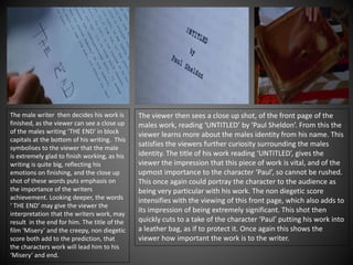 The male writer then decides his work is
finished, as the viewer can see a close up
of the males writing ‘THE END’ in block
capitals at the bottom of his writing. This
symbolises to the viewer that the male
is extremely glad to finish working, as his
writing is quite big, reflecting his
emotions on finishing, and the close up
shot of these words puts emphasis on
the importance of the writers
achievement. Looking deeper, the words
‘ THE END’ may give the viewer the
interpretation that the writers work, may
result in the end for him. The title of the
film ‘Misery’ and the creepy, non diegetic
score both add to the prediction, that
the characters work will lead him to his
‘Misery’ and end.
The viewer then sees a close up shot, of the front page of the
males work, reading ‘UNTITLED’ by ‘Paul Sheldon’. From this the
viewer learns more about the males identity from his name. This
satisfies the viewers further curiosity surrounding the males
identity. The title of his work reading ‘UNTITLED’, gives the
viewer the impression that this piece of work is vital, and of the
upmost importance to the character ‘Paul’, so cannot be rushed.
This once again could portray the character to the audience as
being very particular with his work. The non diegetic score
intensifies with the viewing of this front page, which also adds to
its impression of being extremely significant. This shot then
quickly cuts to a take of the character ‘Paul’ putting his work into
a leather bag, as if to protect it. Once again this shows the
viewer how important the work is to the writer.
 