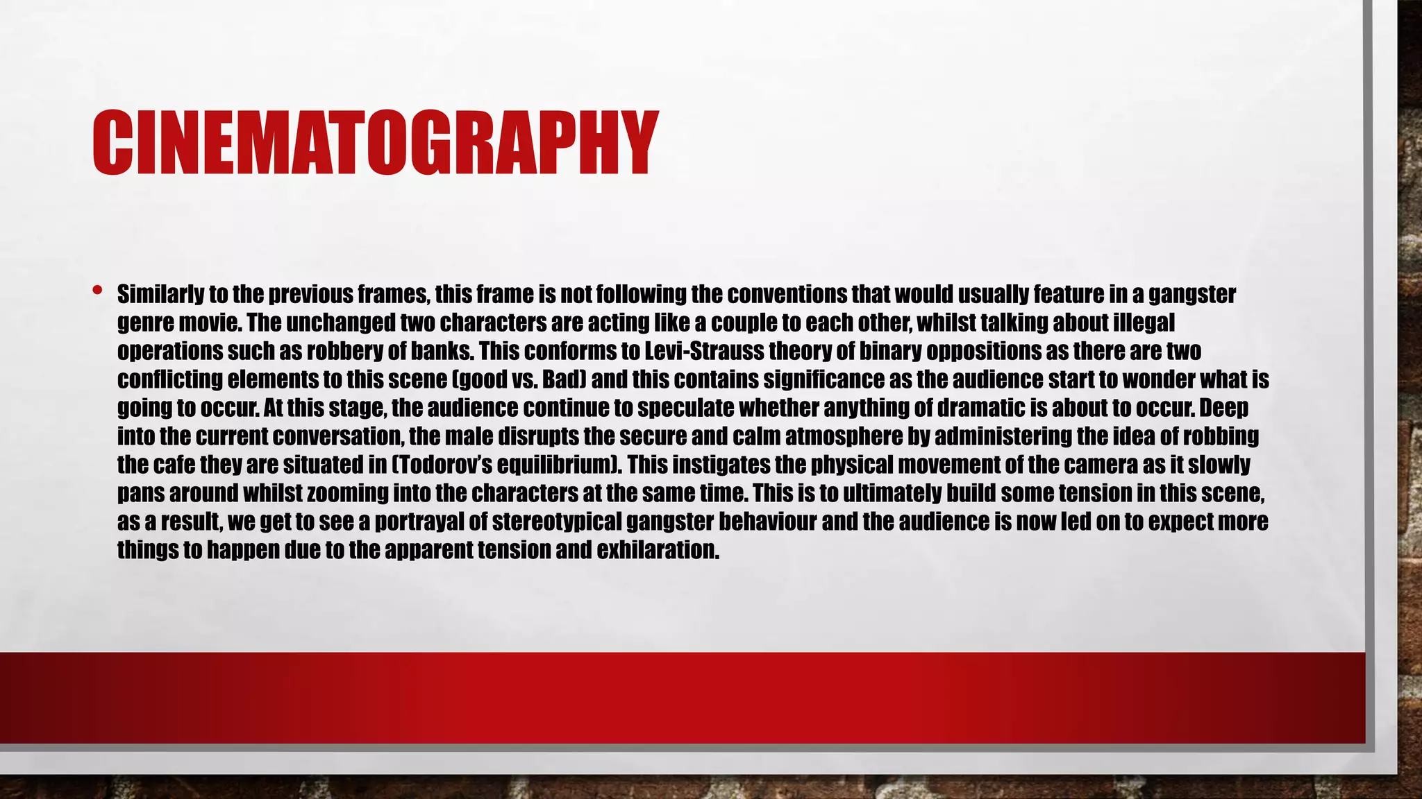 CINEMATOGRAPHY
• Similarly to the previous frames, this frame is not following the conventions that would usually feature in a gangster
genre movie. The unchanged two characters are acting like a couple to each other, whilst talking about illegal
operations such as robbery of banks. This conforms to Levi-Strauss theory of binary oppositions as there are two
conflicting elements to this scene (good vs. Bad) and this contains significance as the audience start to wonder what is
going to occur. At this stage, the audience continue to speculate whether anything of dramatic is about to occur. Deep
into the current conversation, the male disrupts the secure and calm atmosphere by administering the idea of robbing
the cafe they are situated in (Todorov’s equilibrium). This instigates the physical movement of the camera as it slowly
pans around whilst zooming into the characters at the same time. This is to ultimately build some tension in this scene,
as a result, we get to see a portrayal of stereotypical gangster behaviour and the audience is now led on to expect more
things to happen due to the apparent tension and exhilaration.
 