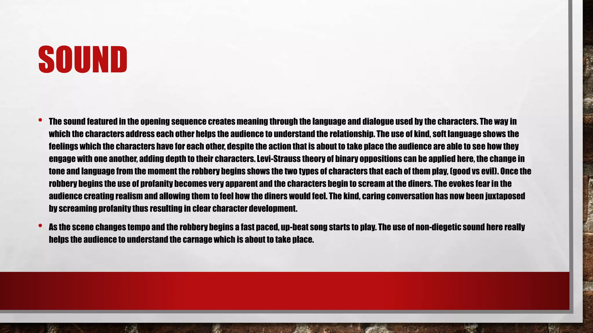 SOUND
• The sound featuredin the opening sequence creates meaning through the language and dialogue used by the characters. The way in
which the characters address each other helps the audience to understand the relationship. The use of kind, soft language shows the
feelings which the characters have for each other, despite the action that is about to take place the audience are able to see how they
engage with one another, adding depth to their characters.Levi-Strauss theory of binary oppositions can be applied here, the change in
tone and language from the moment the robbery begins shows the two types of characters that each of them play, (good vs evil). Once the
robberybegins the use of profanity becomes very apparent and the characters begin to scream at the diners. The evokes fear in the
audience creating realism and allowing them to feel how the diners would feel. The kind, caring conversation has now been juxtaposed
by screaming profanitythus resulting in clear characterdevelopment.
• As the scene changes tempo and the robbery begins a fast paced,up-beat song starts to play. The use of non-diegetic sound here really
helps the audience to understand the carnage which is about to take place.
 