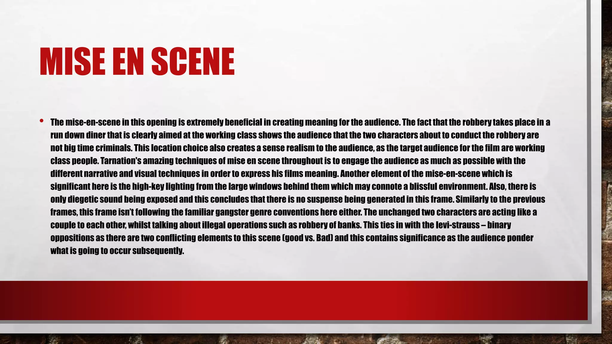 MISE EN SCENE
• The mise-en-scene in this opening is extremely beneficial in creating meaning for the audience. The fact that the robberytakes place in a
run down diner that is clearly aimed at the working class shows the audience that the two characters about to conduct the robberyare
not big time criminals. This location choice also creates a sense realism to the audience, as the targetaudience for the film are working
class people. Tarnation's amazing techniques of mise en scene throughout is to engage the audience as much as possible with the
differentnarrative and visual techniques in order to express his films meaning. Another element of the mise-en-scene which is
significant here is the high-key lighting from the large windows behind them which may connote a blissful environment. Also, there is
only diegetic sound being exposed and this concludes that there is no suspense being generatedin this frame. Similarly to the previous
frames, this frame isn’t following the familiar gangster genre conventions here either. The unchanged two characters are acting like a
couple to each other, whilst talking about illegal operations such as robberyof banks. This ties in with the levi-strauss – binary
oppositions as there are two conflicting elements to this scene (good vs. Bad) and this contains significance as the audience ponder
what is going to occur subsequently.
 