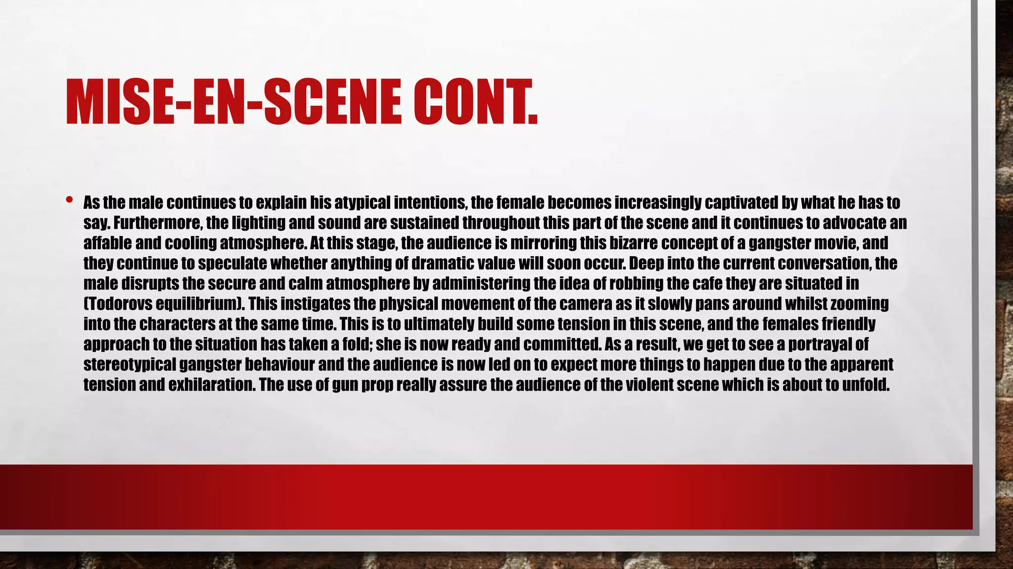 MISE-EN-SCENE CONT.
• As the male continues to explain his atypical intentions, the female becomes increasingly captivated by what he has to
say. Furthermore, the lighting and sound are sustained throughout this part of the scene and it continues to advocate an
affable and cooling atmosphere. At this stage, the audience is mirroring this bizarre concept of a gangster movie, and
they continue to speculate whether anything of dramatic value will soon occur. Deep into the current conversation, the
male disrupts the secure and calm atmosphere by administering the idea of robbing the cafe they are situated in
(Todorovs equilibrium). This instigates the physical movement of the camera as it slowly pans around whilst zooming
into the characters at the same time. This is to ultimately build some tension in this scene, and the females friendly
approach to the situation has taken a fold; she is now ready and committed. As a result, we get to see a portrayal of
stereotypical gangster behaviour and the audience is now led on to expect more things to happen due to the apparent
tension and exhilaration. The use of gun prop really assure the audience of the violent scene which is about to unfold.
 