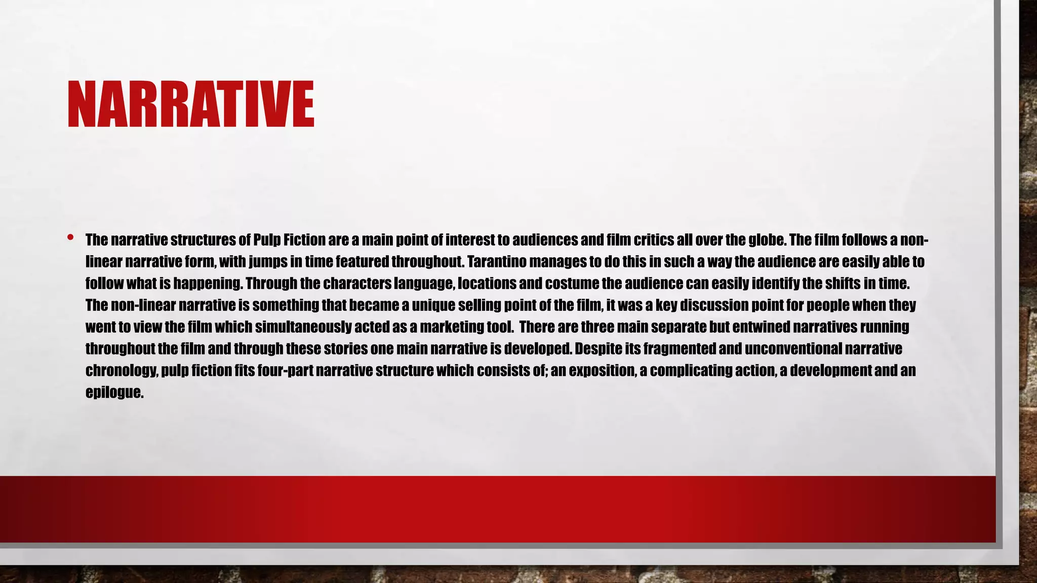 NARRATIVE
• The narrative structures of Pulp Fiction are a main point of interest to audiences and film critics all over the globe. The film follows a non-
linear narrative form, with jumps in time featuredthroughout. Tarantino manages to do this in such a way the audience are easily able to
follow what is happening. Through the characters language, locations and costume the audience can easily identify the shifts in time.
The non-linear narrative is something that became a unique selling point of the film, it was a key discussion point for people when they
went to view the film which simultaneously acted as a marketing tool. There are three main separate but entwined narratives running
throughout the film and through these stories one main narrative is developed. Despite its fragmentedand unconventional narrative
chronology, pulp fiction fits four-part narrative structure which consists of; an exposition, a complicating action, a developmentand an
epilogue.
 