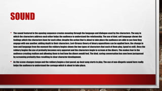 SOUND
• The sound featuredin the opening sequence creates meaning through the language and dialogue used by the characters. The way in
which the characters address each other helps the audience to understand the relationship. The use of kind, soft language shows the
feelings which the characters have for each other, despite the action that is about to take place the audience are able to see how they
engage with one another, adding depth to their characters.Levi-Strauss theory of binary oppositions can be applied here, the change in
tone and language from the moment the robbery begins shows the two types of characters that each of them play, (good vs evil). Once the
robberybegins the use of profanity becomes very apparent and the characters begin to scream at the diners. The evokes fear in the
audience creating realism and allowing them to feel how the diners would feel. The kind, caring conversation has now been juxtaposed
by screaming profanitythus resulting in clear characterdevelopment.
• As the scene changes tempo and the robbery begins a fast paced,up-beat song starts to play. The use of non-diegetic sound here really
helps the audience to understand the carnage which is about to take place.
 