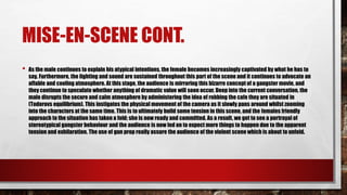 MISE-EN-SCENE CONT.
• As the male continues to explain his atypical intentions, the female becomes increasingly captivated by what he has to
say. Furthermore, the lighting and sound are sustained throughout this part of the scene and it continues to advocate an
affable and cooling atmosphere. At this stage, the audience is mirroring this bizarre concept of a gangster movie, and
they continue to speculate whether anything of dramatic value will soon occur. Deep into the current conversation, the
male disrupts the secure and calm atmosphere by administering the idea of robbing the cafe they are situated in
(Todorovs equilibrium). This instigates the physical movement of the camera as it slowly pans around whilst zooming
into the characters at the same time. This is to ultimately build some tension in this scene, and the females friendly
approach to the situation has taken a fold; she is now ready and committed. As a result, we get to see a portrayal of
stereotypical gangster behaviour and the audience is now led on to expect more things to happen due to the apparent
tension and exhilaration. The use of gun prop really assure the audience of the violent scene which is about to unfold.
 