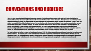 CONVENTIONS AND AUDIENCE
• There are many conventions which feature in the opening sequence. The first convention to mention is the hook the is featured in the first two
minutes of the opening. This is used by Tarnatino to really emphasise the desperation of these characters. Although they are presented aggressive
careless criminals, it is through the location that we see their desperation for money and their blatant disregard for the feelings of others. Using this
robbery scene which is later linked back to at the end of the narrative leaves the viewers questioning who these people are and what their role is in
the narrative, enticing them to continue watching. The credits also feature after the scene which is a main convention of opening sequences, by
placing the credits here a clear beginning to the film is established. The credits show the audience who the production company are, this is
important as it gives the film a sense of branding. There are also names of the cast and crew which feature, this is important as big stars feature in
the film and their names will also act as an enigma as the audience will be excited to see the characters which the stars are playing.
• The target audience for the film are males and females aged between 18-55. The violent nature of the content featured means that the audience must
be over 18 to view it. The gangster genre is more typically aimed at males so they would be considered the primary audience. However, the lead
female character of Mia Wallace would also appeal to females so they would be considered the secondary audience. Tarantino is also an extremely
widely respected director so the film would also be targeted at his fans, his style is instantly recognisable to audiences across the world.
 