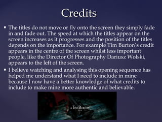 CCrreeddiittss 
 The titles do not move or fly onto the screen they simply fade 
in and fade out. The speed at which the titles appear on the 
screen increases as it progresses and the position of the titles 
depends on the importance. For example Tim Burton’s credit 
appears in the centre of the screen whilst less important 
people, like the Director Of Photography Dariusz Wolski, 
appears to the left of the screen. 
 I believe watching and analysing this opening sequence has 
helped me understand what I need to include in mine 
because I now have a better knowledge of what credits to 
include to make mine more authentic and believable. 
 