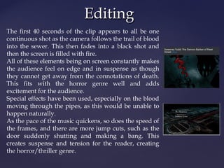 EEddiittiinngg 
The first 40 seconds of the clip appears to all be one 
continuous shot as the camera follows the trail of blood 
into the sewer. This then fades into a black shot and 
then the screen is filled with fire. 
All of these elements being on screen constantly makes 
the audience feel on edge and in suspense as though 
they cannot get away from the connotations of death. 
This fits with the horror genre well and adds 
excitement for the audience. 
Special effects have been used, especially on the blood 
moving through the pipes, as this would be unable to 
happen naturally. 
As the pace of the music quickens, so does the speed of 
the frames, and there are more jump cuts, such as the 
door suddenly shutting and making a bang. This 
creates suspense and tension for the reader, creating 
the horror/thriller genre. 
 