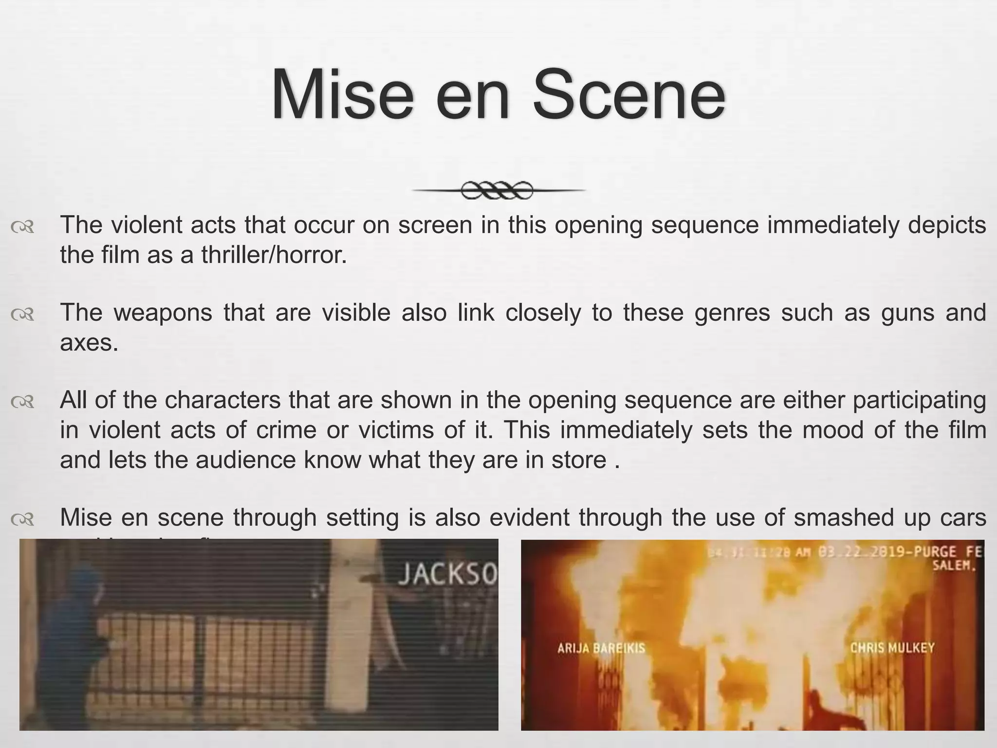 Mise en Scene 
 The violent acts that occur on screen in this opening sequence immediately depicts 
the film as a thriller/horror. 
 The weapons that are visible also link closely to these genres such as guns and 
axes. 
 All of the characters that are shown in the opening sequence are either participating 
in violent acts of crime or victims of it. This immediately sets the mood of the film 
and lets the audience know what they are in store . 
 Mise en scene through setting is also evident through the use of smashed up cars 
and burning fires. 
 