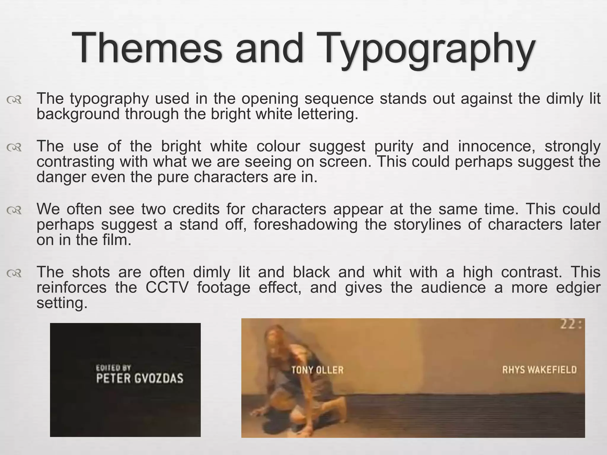 Themes and Typography 
 The typography used in the opening sequence stands out against the dimly lit 
background through the bright white lettering. 
 The use of the bright white colour suggest purity and innocence, strongly 
contrasting with what we are seeing on screen. This could perhaps suggest the 
danger even the pure characters are in. 
 We often see two credits for characters appear at the same time. This could 
perhaps suggest a stand off, foreshadowing the storylines of characters later 
on in the film. 
 The shots are often dimly lit and black and whit with a high contrast. This 
reinforces the CCTV footage effect, and gives the audience a more edgier 
setting. 
 