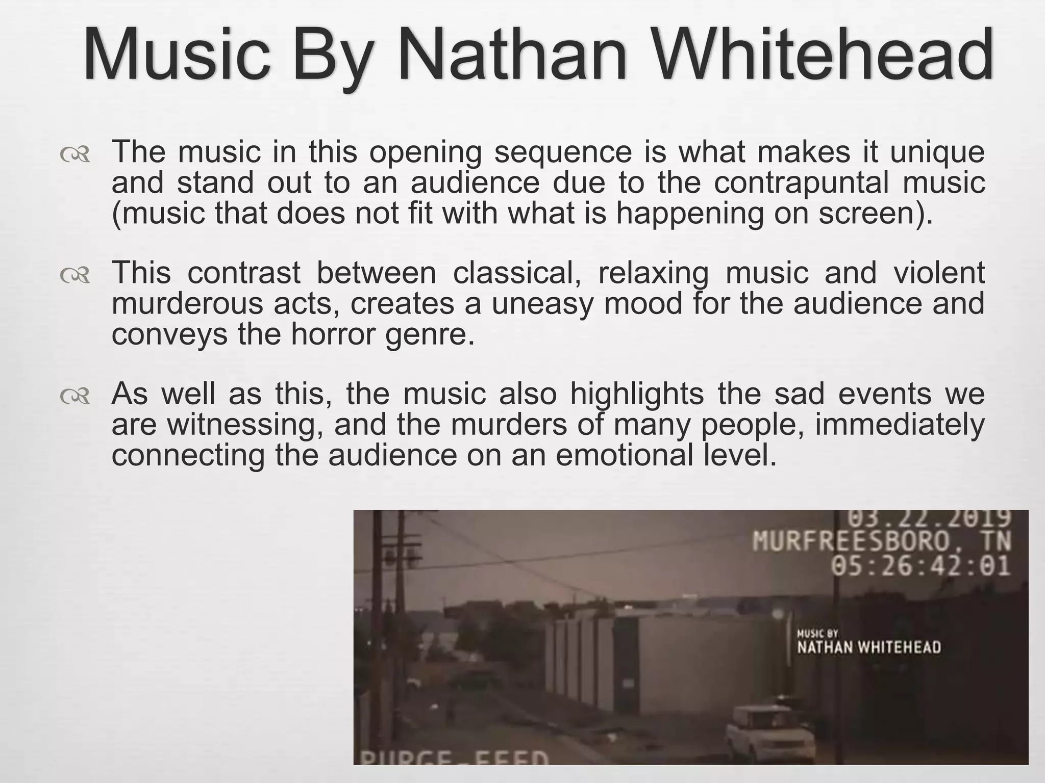 Music By Nathan Whitehead 
 The music in this opening sequence is what makes it unique 
and stand out to an audience due to the contrapuntal music 
(music that does not fit with what is happening on screen). 
 This contrast between classical, relaxing music and violent 
murderous acts, creates a uneasy mood for the audience and 
conveys the horror genre. 
 As well as this, the music also highlights the sad events we 
are witnessing, and the murders of many people, immediately 
connecting the audience on an emotional level. 
 