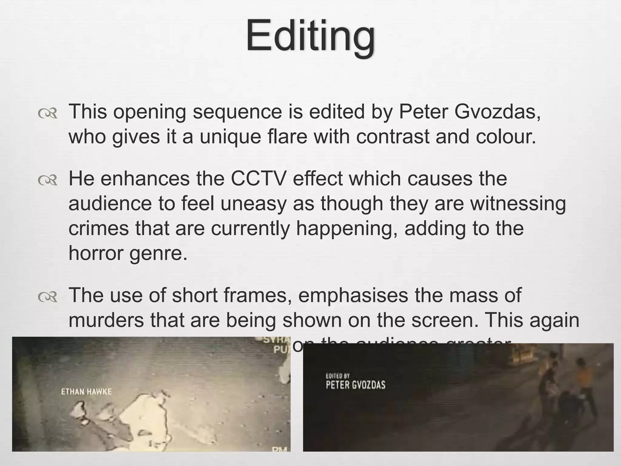 Editing 
 This opening sequence is edited by Peter Gvozdas, 
who gives it a unique flare with contrast and colour. 
 He enhances the CCTV effect which causes the 
audience to feel uneasy as though they are witnessing 
crimes that are currently happening, adding to the 
horror genre. 
 The use of short frames, emphasises the mass of 
murders that are being shown on the screen. This again 
makes the overall effect on the audience greater. 
 