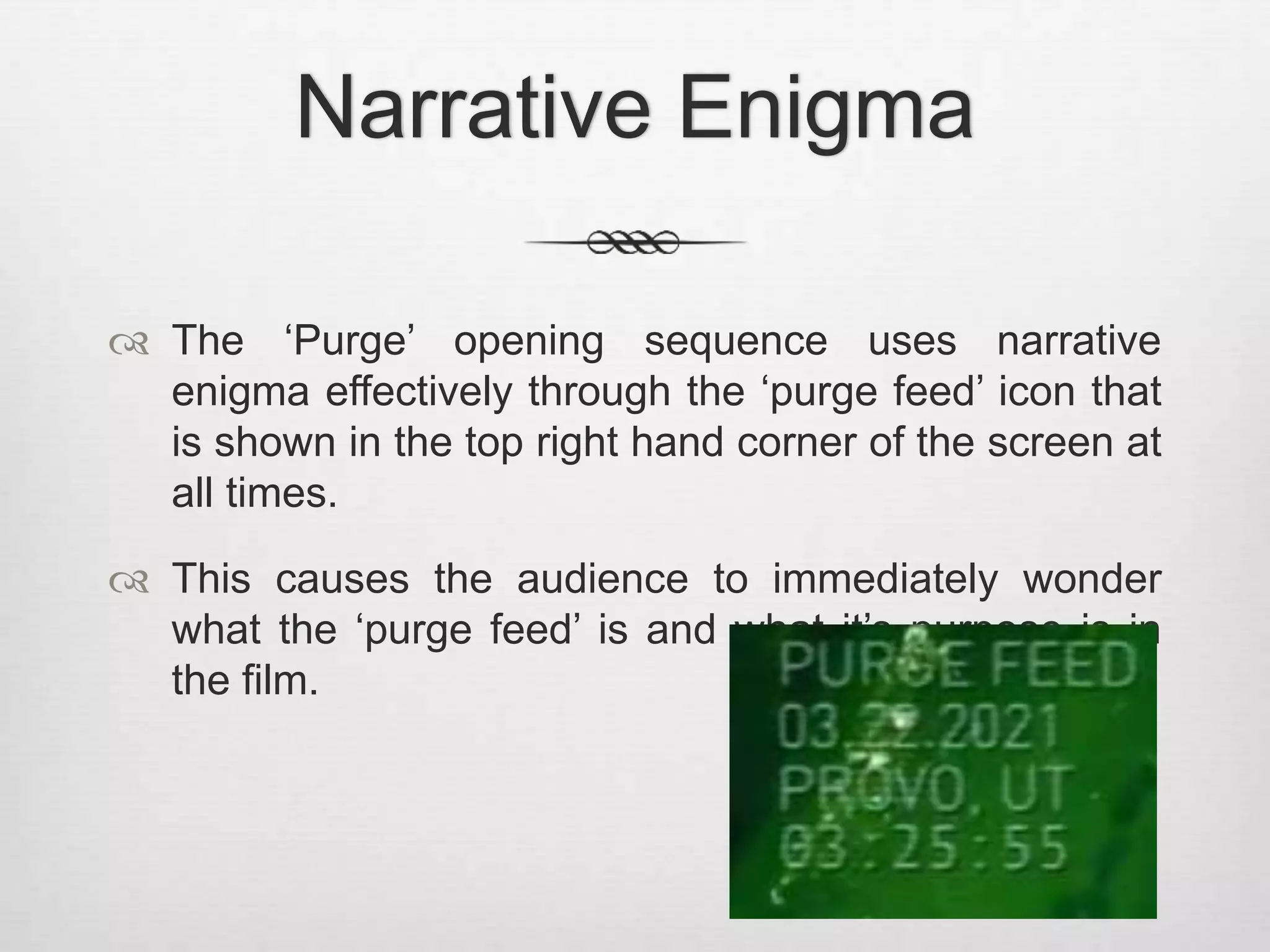 Narrative Enigma 
 The ‘Purge’ opening sequence uses narrative 
enigma effectively through the ‘purge feed’ icon that 
is shown in the top right hand corner of the screen at 
all times. 
 This causes the audience to immediately wonder 
what the ‘purge feed’ is and what it’s purpose is in 
the film. 
 