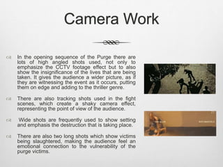 Camera Work 
 In the opening sequence of the Purge there are 
lots of high angled shots used, not only to 
emphasize the CCTV footage effect but to also 
show the insignificance of the lives that are being 
taken. It gives the audience a wider picture, as if 
they are witnessing the event as it occurs, putting 
them on edge and adding to the thriller genre. 
 There are also tracking shots used in the fight 
scenes, which create a shaky camera effect, 
representing the point of view of the audience. 
 Wide shots are frequently used to show setting 
and emphasis the destruction that is taking place. 
 There are also two long shots which show victims 
being slaughtered, making the audience feel an 
emotional connection to the vulnerability of the 
purge victims. 
 