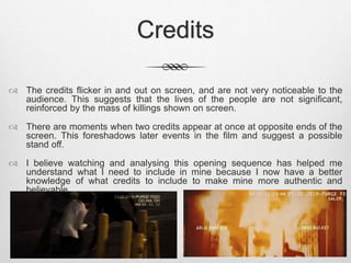 Credits 
 The credits flicker in and out on screen, and are not very noticeable to the 
audience. This suggests that the lives of the people are not significant, 
reinforced by the mass of killings shown on screen. 
 There are moments when two credits appear at once at opposite ends of the 
screen. This foreshadows later events in the film and suggest a possible 
stand off. 
 I believe watching and analysing this opening sequence has helped me 
understand what I need to include in mine because I now have a better 
knowledge of what credits to include to make mine more authentic and 
believable. 
 