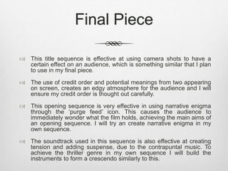 Final Piece 
 This title sequence is effective at using camera shots to have a 
certain effect on an audience, which is something similar that I plan 
to use in my final piece. 
 The use of credit order and potential meanings from two appearing 
on screen, creates an edgy atmosphere for the audience and I will 
ensure my credit order is thought out carefully. 
 This opening sequence is very effective in using narrative enigma 
through the ‘purge feed’ icon. This causes the audience to 
immediately wonder what the film holds, achieving the main aims of 
an opening sequence. I will try an create narrative enigma in my 
own sequence. 
 The soundtrack used in this sequence is also effective at creating 
tension and adding suspense, due to the contrapuntal music. To 
achieve the thriller genre in my own sequence I will build the 
instruments to form a crescendo similarly to this. 
