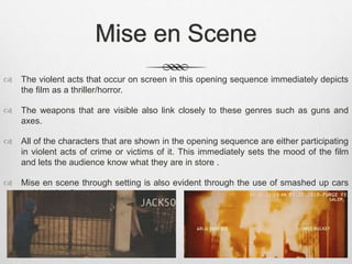 Mise en Scene 
 The violent acts that occur on screen in this opening sequence immediately depicts 
the film as a thriller/horror. 
 The weapons that are visible also link closely to these genres such as guns and 
axes. 
 All of the characters that are shown in the opening sequence are either participating 
in violent acts of crime or victims of it. This immediately sets the mood of the film 
and lets the audience know what they are in store . 
 Mise en scene through setting is also evident through the use of smashed up cars 
and burning fires. 
 