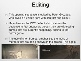 Editing 
 This opening sequence is edited by Peter Gvozdas, 
who gives it a unique flare with contrast and colour. 
 He enhances the CCTV effect which causes the 
audience to feel uneasy as though they are witnessing 
crimes that are currently happening, adding to the 
horror genre. 
 The use of short frames, emphasises the mass of 
murders that are being shown on the screen. This again 
makes the overall effect on the audience greater. 
 