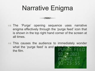 Narrative Enigma 
 The ‘Purge’ opening sequence uses narrative 
enigma effectively through the ‘purge feed’ icon that 
is shown in the top right hand corner of the screen at 
all times. 
 This causes the audience to immediately wonder 
what the ‘purge feed’ is and what it’s purpose is in 
the film. 
 