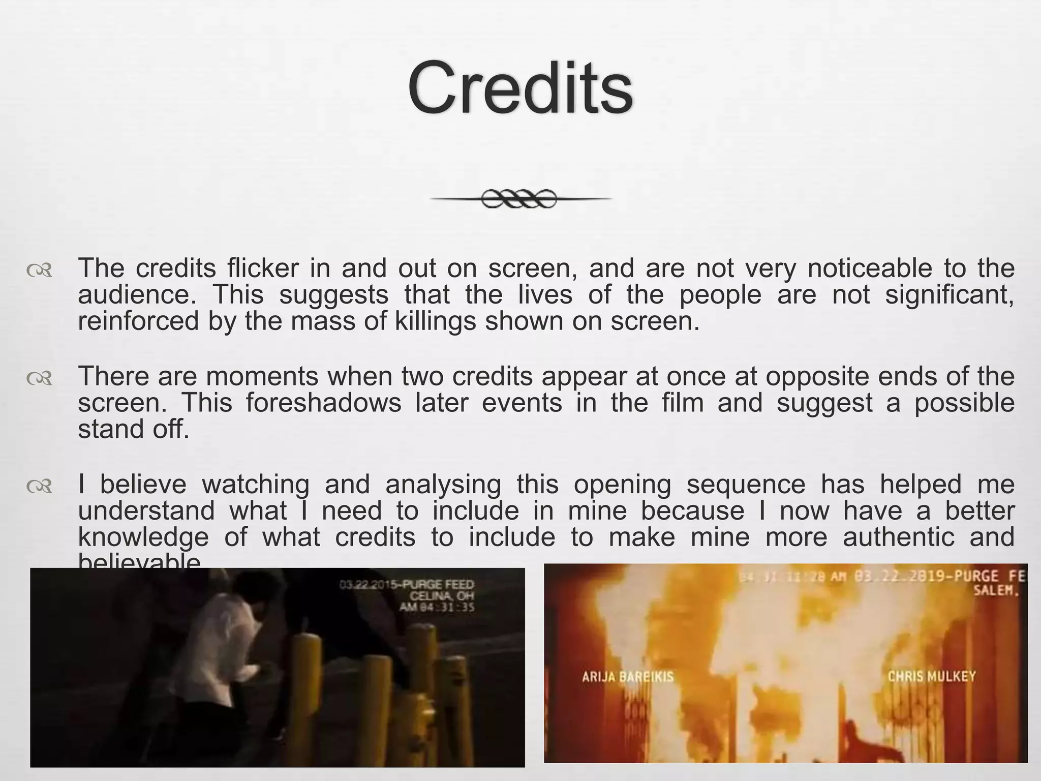 Credits 
 The credits flicker in and out on screen, and are not very noticeable to the 
audience. This suggests that the lives of the people are not significant, 
reinforced by the mass of killings shown on screen. 
 There are moments when two credits appear at once at opposite ends of the 
screen. This foreshadows later events in the film and suggest a possible 
stand off. 
 I believe watching and analysing this opening sequence has helped me 
understand what I need to include in mine because I now have a better 
knowledge of what credits to include to make mine more authentic and 
believable. 
 