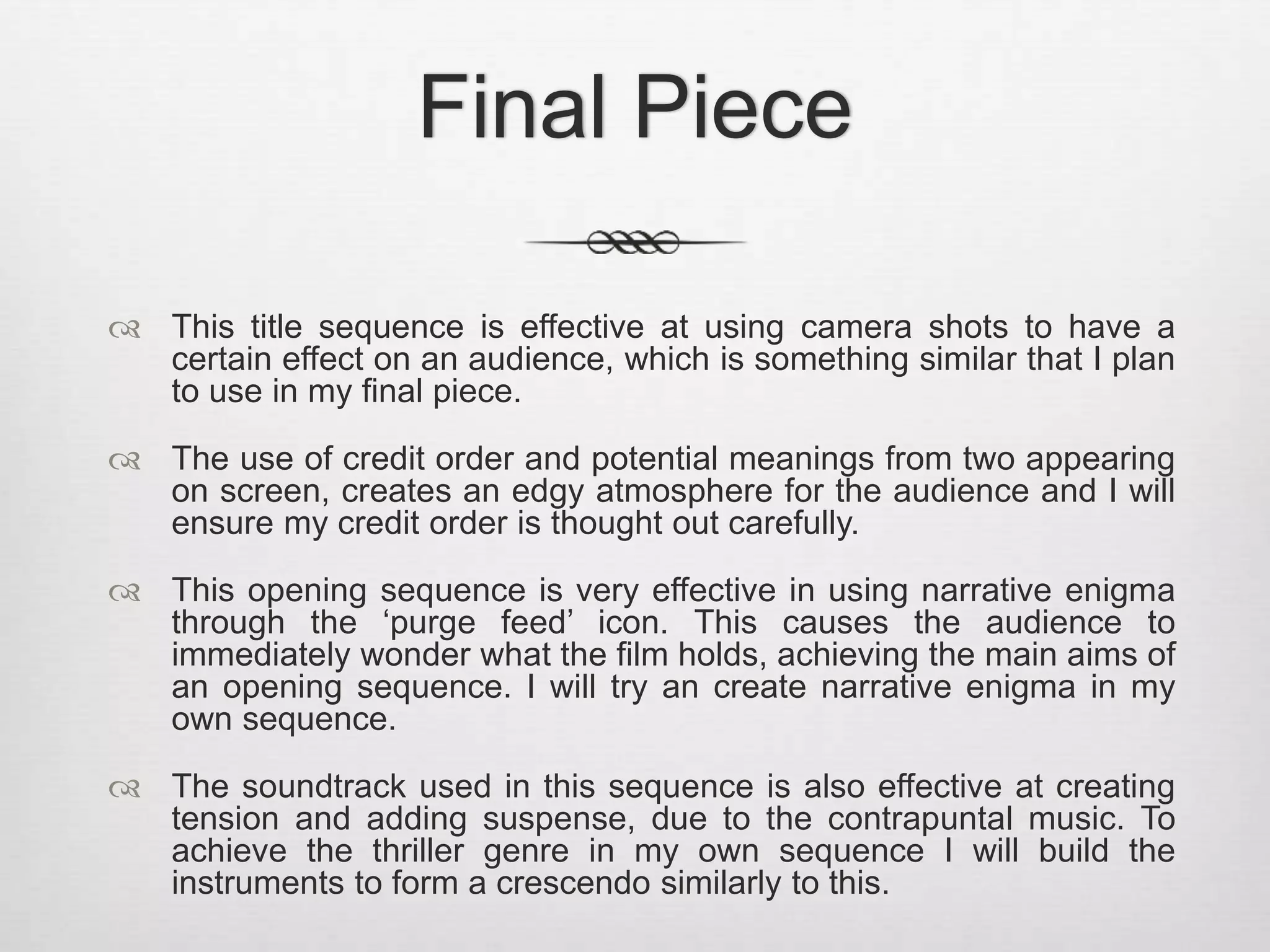 Final Piece 
 This title sequence is effective at using camera shots to have a 
certain effect on an audience, which is something similar that I plan 
to use in my final piece. 
 The use of credit order and potential meanings from two appearing 
on screen, creates an edgy atmosphere for the audience and I will 
ensure my credit order is thought out carefully. 
 This opening sequence is very effective in using narrative enigma 
through the ‘purge feed’ icon. This causes the audience to 
immediately wonder what the film holds, achieving the main aims of 
an opening sequence. I will try an create narrative enigma in my 
own sequence. 
 The soundtrack used in this sequence is also effective at creating 
tension and adding suspense, due to the contrapuntal music. To 
achieve the thriller genre in my own sequence I will build the 
instruments to form a crescendo similarly to this. 
