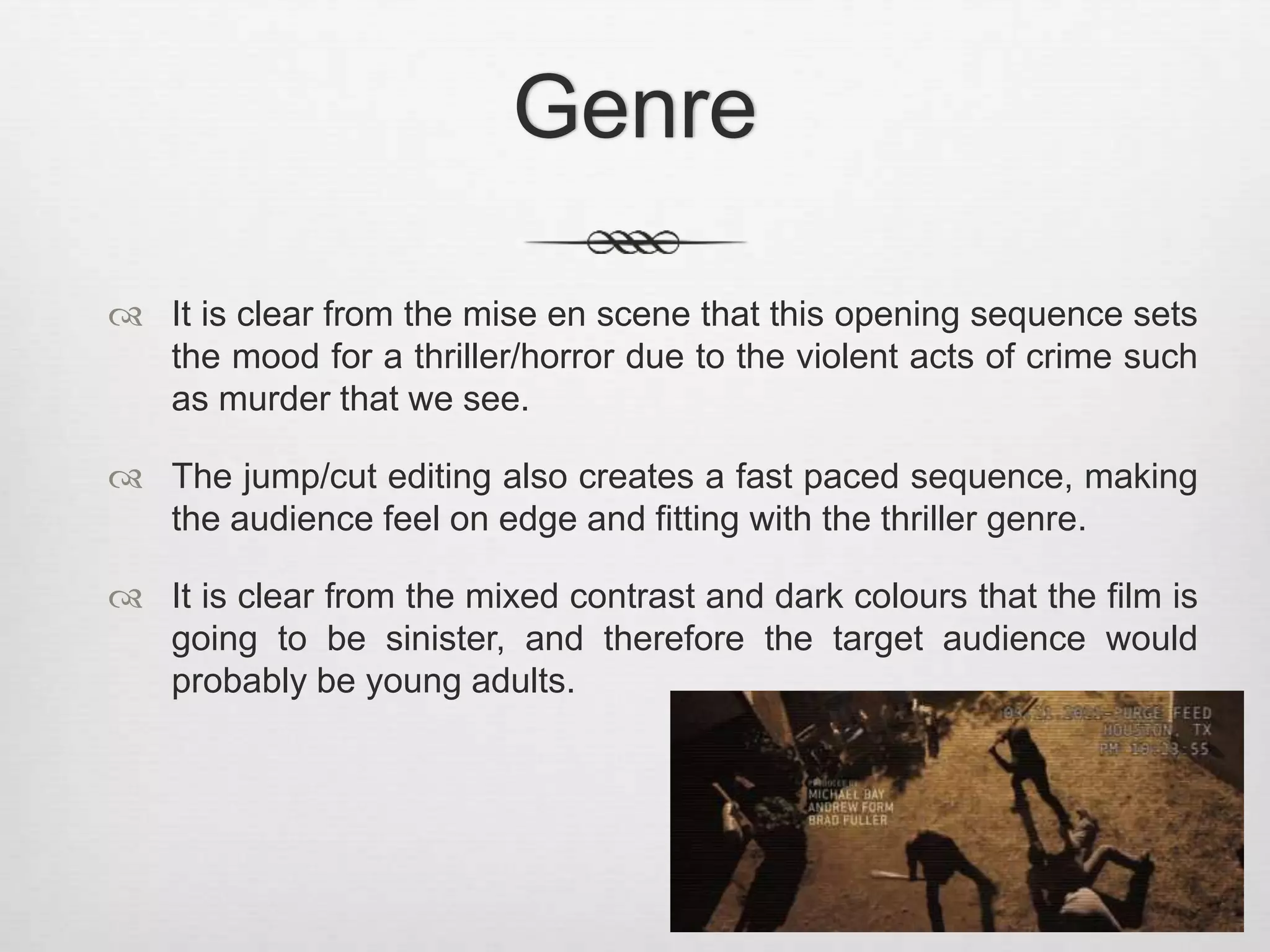Genre 
 It is clear from the mise en scene that this opening sequence sets 
the mood for a thriller/horror due to the violent acts of crime such 
as murder that we see. 
 The jump/cut editing also creates a fast paced sequence, making 
the audience feel on edge and fitting with the thriller genre. 
 It is clear from the mixed contrast and dark colours that the film is 
going to be sinister, and therefore the target audience would 
probably be young adults. 
 
