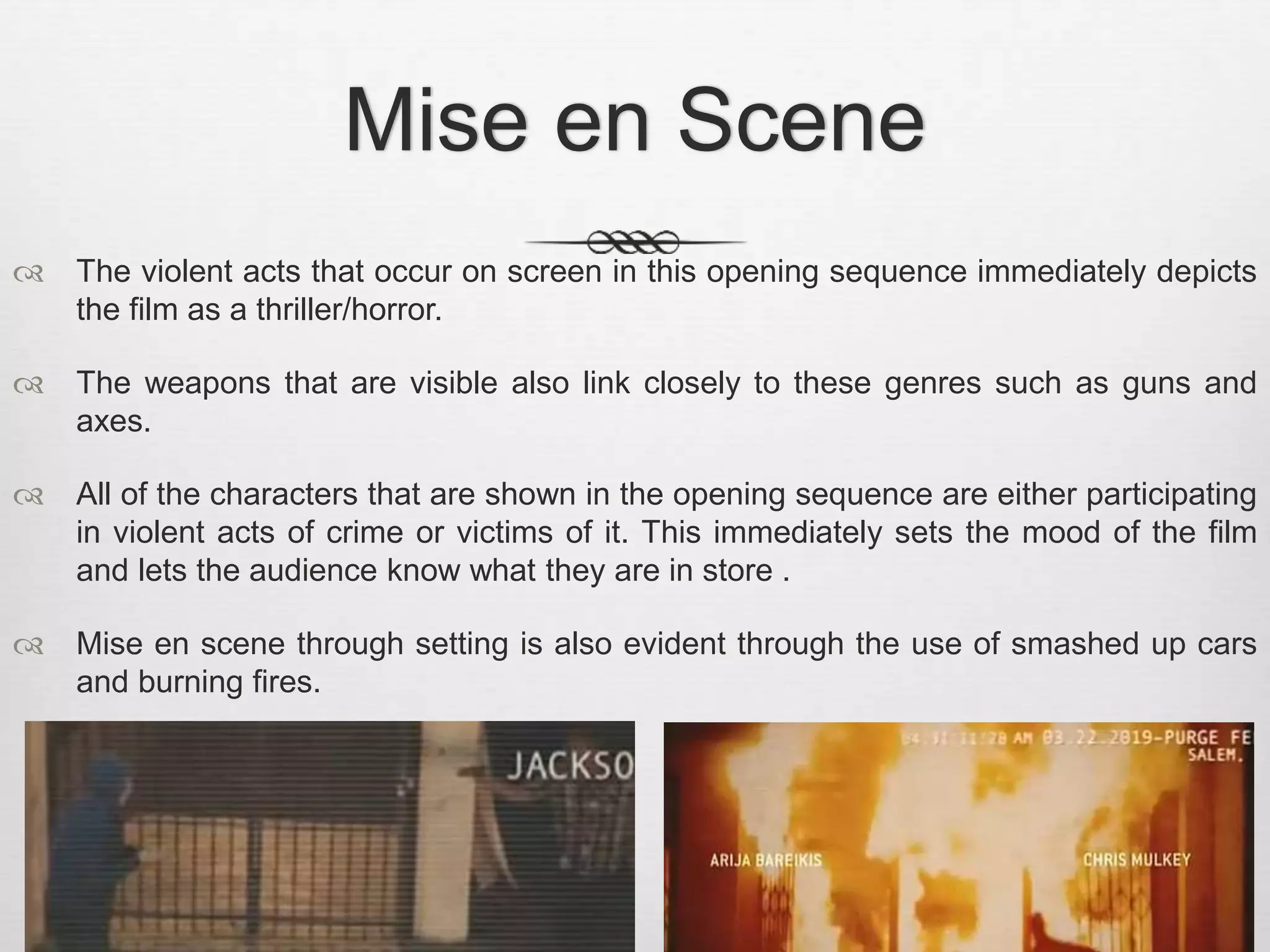 Mise en Scene 
 The violent acts that occur on screen in this opening sequence immediately depicts 
the film as a thriller/horror. 
 The weapons that are visible also link closely to these genres such as guns and 
axes. 
 All of the characters that are shown in the opening sequence are either participating 
in violent acts of crime or victims of it. This immediately sets the mood of the film 
and lets the audience know what they are in store . 
 Mise en scene through setting is also evident through the use of smashed up cars 
and burning fires. 
 