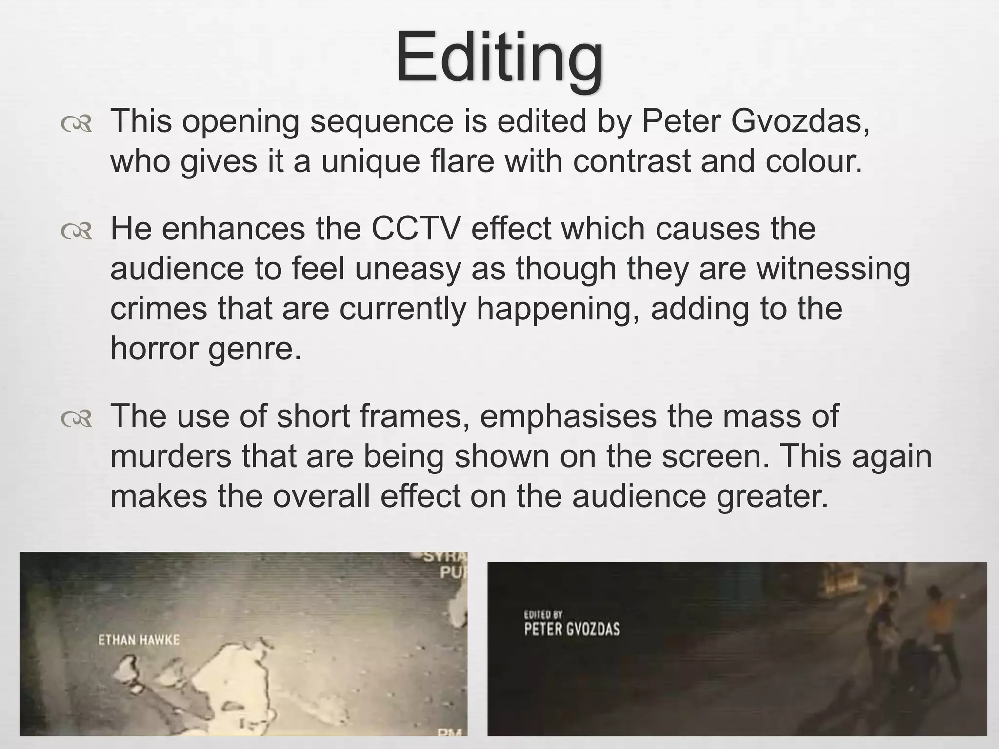 Editing 
 This opening sequence is edited by Peter Gvozdas, 
who gives it a unique flare with contrast and colour. 
 He enhances the CCTV effect which causes the 
audience to feel uneasy as though they are witnessing 
crimes that are currently happening, adding to the 
horror genre. 
 The use of short frames, emphasises the mass of 
murders that are being shown on the screen. This again 
makes the overall effect on the audience greater. 
 