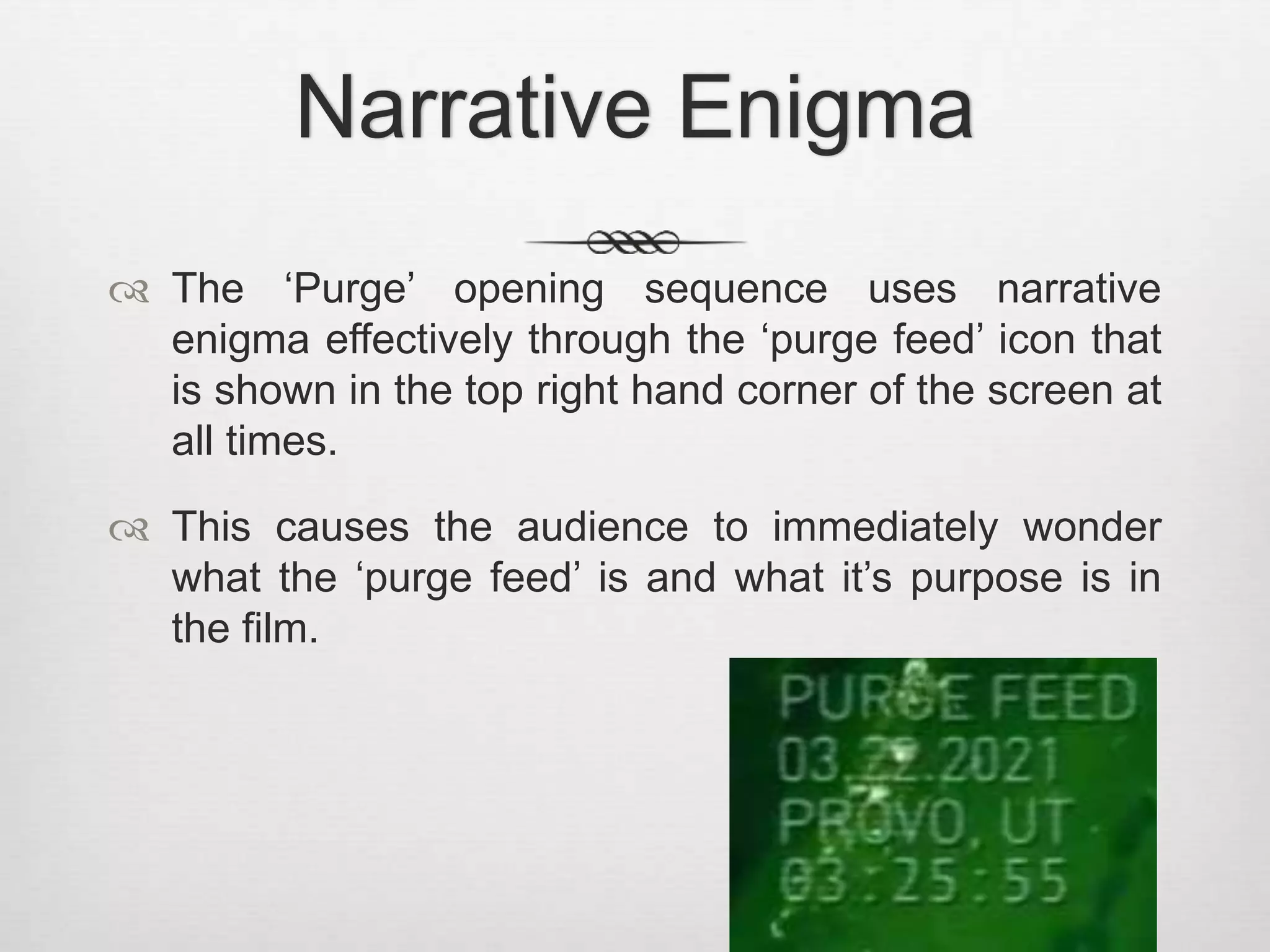 Narrative Enigma 
 The ‘Purge’ opening sequence uses narrative 
enigma effectively through the ‘purge feed’ icon that 
is shown in the top right hand corner of the screen at 
all times. 
 This causes the audience to immediately wonder 
what the ‘purge feed’ is and what it’s purpose is in 
the film. 
 