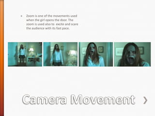 »   Zoom is one of the movements used
    when the girl opens the door. The
    zoom is used also to excite and scare
    the audience with its fast pace.
 