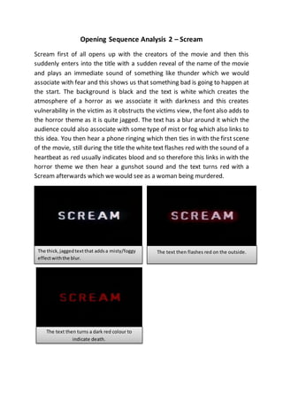 Opening Sequence Analysis 2 – Scream 
Scream first of all opens up with the creators of the movie and then this 
suddenly enters into the title with a sudden reveal of the name of the movie 
and plays an immediate sound of something like thunder which we would 
associate with fear and this shows us that something bad is going to happen at 
the start. The background is black and the text is white which creates the 
atmosphere of a horror as we associate it with darkness and this creates 
vulnerability in the victim as it obstructs the victims view, the font also adds to 
the horror theme as it is quite jagged. The text has a blur around it which the 
audience could also associate with some type of mist or fog which also links to 
this idea. You then hear a phone ringing which then ties in with the first scene 
of the movie, still during the title the white text flashes red with the sound of a 
heartbeat as red usually indicates blood and so therefore this links in with the 
horror theme we then hear a gunshot sound and the text turns red with a 
Scream afterwards which we would see as a woman being murdered. 
The thick, jagged text that adds a misty/foggy 
effect with the blur. 
http://puu.sh/c4At2/fed748254b.png 
The text then flashes red on the outside. 
The text then turns a dark red colour to 
indicate death. 
 