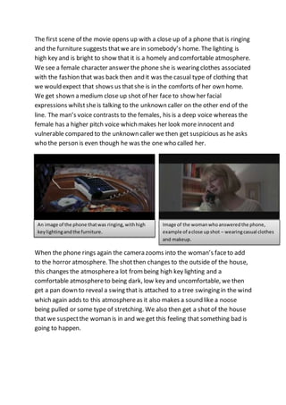 The first scene of the movie opens up with a close up of a phone that is ringing 
and the furniture suggests that we are in somebody’s home. The lighting is 
high key and is bright to show that it is a homely and comfortable atmosphere. 
We see a female character answer the phone she is wearing clothes associated 
with the fashion that was back then and it was the casual type of clothing that 
we would expect that shows us that she is in the comforts of her own home. 
We get shown a medium close up shot of her face to show her facial 
expressions whilst she is talking to the unknown caller on the other end of the 
line. The man’s voice contrasts to the females, his is a deep voice whereas the 
female has a higher pitch voice which makes her look more innocent and 
vulnerable compared to the unknown caller we then get suspicious as he asks 
who the person is even though he was the one who called her. 
An image of the phone that was ringing, with high 
key lighting and the furniture. 
Image of the woman who answered the phone, 
example of a close up shot – wearing casual clothes 
and makeup. 
When the phone rings again the camera zooms into the woman’s face to add 
to the horror atmosphere. The shot then changes to the outside of the house, 
this changes the atmosphere a lot from being high key lighting and a 
comfortable atmosphere to being dark, low key and uncomfortable, we then 
get a pan down to reveal a swing that is attached to a tree swinging in the wind 
which again adds to this atmosphere as it also makes a sound like a noose 
being pulled or some type of stretching. We also then get a shot of the house 
that we suspect the woman is in and we get this feeling that something bad is 
going to happen. 
 