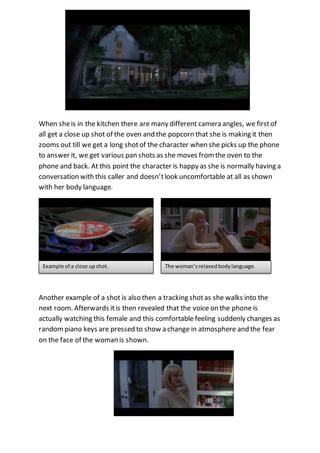 When she is in the kitchen there are many different camera angles, we first of 
all get a close up shot of the oven and the popcorn that she is making it then 
zooms out till we get a long shot of the character when she picks up the phone 
to answer it, we get various pan shots as she moves from the oven to the 
phone and back. At this point the character is happy as she is normally having a 
conversation with this caller and doesn’t look uncomfortable at all as shown 
with her body language. 
Example of a close up shot. The woman’s relaxed body language. 
Another example of a shot is also then a tracking shot as she walks into the 
next room. Afterwards it is then revealed that the voice on the phone is 
actually watching this female and this comfortable feeling suddenly changes as 
random piano keys are pressed to show a change in atmosphere and the fear 
on the face of the woman is shown. 
 