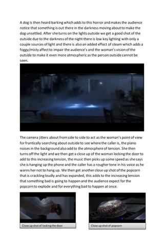 A dog is then heard barking which adds to this horror and makes the audience 
notice that something is out there in the darkness moving about to make the 
dog unsettled. After she turns on the lights outside we get a good shot of the 
outside due to the darkness of the night there is low key lighting with only a 
couple sources of light and there is also an added effect of steam which adds a 
foggy/misty affect to impair the audience’s and the woman’s vision of the 
outside to make it even more atmospheric as the person outside cannot be 
seen. 
The camera jitters about from side to side to act as the woman’s point of view 
for frantically searching about outside to see where the caller is, the piano 
noises in the background also add to the atmosphere of tension. She then 
turns off the light and we then get a close up of the woman locking the door to 
add to this increasing tension, the music then picks up some speed as she says 
she is hanging up the phone and the caller has a rougher tone in his voice as he 
warns her not to hang up. We then get another close up shot of the popcorn 
that is crackling loudly and has expanded, this adds to the increasing tension 
that something bad is going to happen and the audience expect for the 
popcorn to explode and for everything bad to happen at once. 
Close up shot of locking the door Close up shot of popcorn 
 