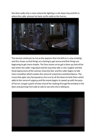 She then walks into a room where the lighting is a lot lower key and this is 
where the caller phones her back so this adds to the horror. 
The tension continues to rise as the popcorn that she left on is now smoking 
and this shows us that things are starting to get worse and that things are 
beginning to get more chaotic. The face zooms on to get a close up shot of her 
face when the caller rings back and the way they talk is a lot rougher and the 
facial expressions of the woman show the fear and the caller begins to talk 
more smoother which creates this sense of uneasiness and disturbance. The 
music then gets very fast paced as she runs to all the doors to lock them which 
adds to the sense of urgency and the movie begins to speed up with the pace 
of horror, we get a point of view shot of her looking through the window in the 
door and panning from side to side to see who she is talking to. 
 