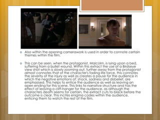  Also within the opening camerawork is used in order to connote certain
themes within the film.
 This can be seen, when the protagonist, Malcolm, is lying upon a bed,
suffering from a bullet wound. Within this extract the use of a Birdseye
view shot which is slowly zooming out, further away from the protagonist
almost connotes that of the character's fading life force, this connotes
the severity of the injury as well as creates a pause for the audience in
which the negative emotions of: shock, sadness and disbelief, are
emphasised. This helps to entice the audience as well as leaving an
open ending for this scene. This links to narrative structure and has the
effect of leaving a cliff-hanger for the audience, as although the
characters death seems for certain, the extract cuts to black before the
outcome is clear. This incites enigma codes within the audience,
enticing them to watch the rest of the film.
 