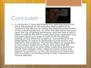 Conclusion
 In conclusion, I have discovered that opening sequences
serve the purpose to not only persuade audiences to
commit to the film but to create the desired representation
of the overall media text. As within The sixth Sense the focus
upon the use of lighting techniques, and the time of day in
order to portray the film in a very dark and suspenseful way,
has been done so in order to both incite the desired
feelings of fear within the audience, conventional to the
thriller genre as well as to foreshadow future events and
themes to the audience. This has the effects of appealing
to the correct audience as those who enjoy fear will
become enticed to se what other scares and excitement
awaits them deeper within. Helping to both entice and
please the audience, as they are excited and impressed
with the starkly contrasting scenes of light happiness and
intense darkness.
 