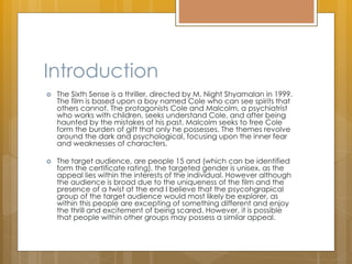 Introduction
 The Sixth Sense is a thriller, directed by M. Night Shyamalan in 1999.
The film is based upon a boy named Cole who can see spirits that
others cannot. The protagonists Cole and Malcolm, a psychiatrist
who works with children, seeks understand Cole, and after being
haunted by the mistakes of his past, Malcolm seeks to free Cole
form the burden of gift that only he possesses. The themes revolve
around the dark and psychological, focusing upon the inner fear
and weaknesses of characters.
 The target audience, are people 15 and (which can be identified
form the certificate rating), the targeted gender is unisex, as the
appeal lies within the interests of the individual. However although
the audience is broad due to the uniqueness of the film and the
presence of a twist at the end I believe that the psycohgrapical
group of the target audience would most likely be explorer, as
within this people are excepting of something different and enjoy
the thrill and excitement of being scared. However, it is possible
that people within other groups may possess a similar appeal.
 