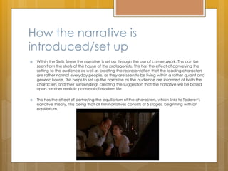 How the narrative is
introduced/set up
 Within the Sixth Sense the narrative is set up through the use of camerawork. This can be
seen from the shots of the house of the protagonists. This has the effect of conveying the
setting to the audience as well as creating the representation that the leading characters
are rather normal everyday people, as they are seen to be living within a rather quaint and
generic house. This helps to set up the narrative as the audience are informed of both the
characters and their surroundings creating the suggestion that the narrative will be based
upon a rather realistic portrayal of modern life.
 This has the effect of portraying the equilibrium of the characters, which links to Toderov's
narrative theory. This being that all film narratives consists of 5 stages, beginning with an
equilibrium.
 