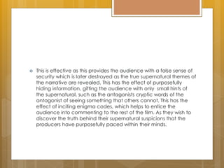  This is effective as this provides the audience with a false sense of
security which is later destroyed as the true supernatural themes of
the narrative are revealed. This has the effect of purposefully
hiding information, gifting the audience with only small hints of
the supernatural, such as the antagonists cryptic words of the
antagonist of seeing something that others cannot. This has the
effect of inciting enigma codes, which helps to entice the
audience into commenting to the rest of the film. As they wish to
discover the truth behind their supernatural suspicions that the
producers have purposefully paced within their minds.
 