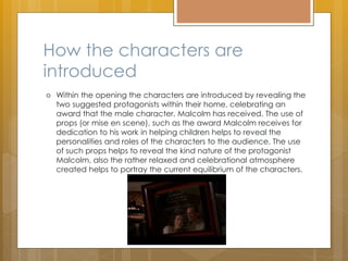 How the characters are
introduced
 Within the opening the characters are introduced by revealing the
two suggested protagonists within their home, celebrating an
award that the male character, Malcolm has received. The use of
props (or mise en scene), such as the award Malcolm receives for
dedication to his work in helping children helps to reveal the
personalities and roles of the characters to the audience. The use
of such props helps to reveal the kind nature of the protagonist
Malcolm, also the rather relaxed and celebrational atmosphere
created helps to portray the current equilibrium of the characters.
 