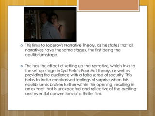  This links to Toderov's Narrative Theory, as he states that all
narratives have the same stages, the first being the
equilibrium stage.
 The has the effect of setting up the narrative, which links to
the set-up stage in Syd Field’s Four Act theory, as well as
providing the audience with a false sense of security. This
helps to incite emphasised feelings of surprise when this
equilibrium is broken further within the opening, resulting in
an extract that is unexpected and reflective of the exciting
and eventful conventions of a thriller film.
 