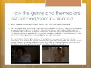 How the genre and themes are
established/communicated
 Within the extract the themes and genre are connoted through the use of camerawork.
 This can be seen when a high angle is used upon the protagonists as they back away from the suggested
antagonist, threatening the two with a gun. This use of camerawork has the effect of connoting the
vulnerability of the characters, as they are portrayed as small in the eyes of the antagonist. This helps to
portray the dark themes within the film, such as: fear, danger and violence, as the characters are faced
with a life threatening situation, emphasised by the low angle technique.
 This has the effect of enticing the audience by raising tension and suspense. This meets with the
conventions of an opening, this being to persuade the audience to commit to the film, which is successful
through the use of action and suspenseful events, which raise fear and intrigue within the audience as
they fear for the wellbeing of the characters, causing them to commit to the film.
 