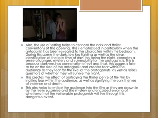  Also, the use of setting helps to connote the dark and thriller
conventions of the opening. This is emphasised in particularly when the
antagonist has been revealed to the characters within the bedroom.
During this scene the dark, low key lighting as well as the clear
identification of the late time of day, this being the night, connotes a
sense of danger, mystery and vulnerability for the protagonists. This is
because darkness has connotation of evil and that, this suggests fate
to be on the side of the antagonist and creates fear within the
audience as they fear for the lives of the protagonists, as well as raises
questions of whether they will survive the night.
 This creates the effect of portraying the thriller genre of the film by
inciting fear within the audience, as well as signifying the dark themes
of violence and death.
 This also helps to entice the audience into the film as they are drawn in
by the rise in suspense and the mystery and encoded enigma of
whether of not the vulnerable protagonists will live through this
dangerous event.
 